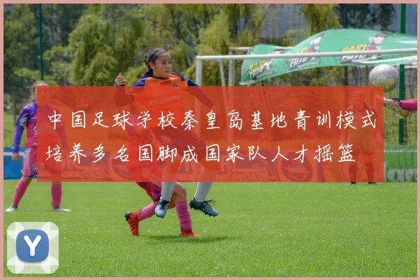 中国足球学校秦皇岛基地青训模式培养多名国脚成国家队人才摇篮