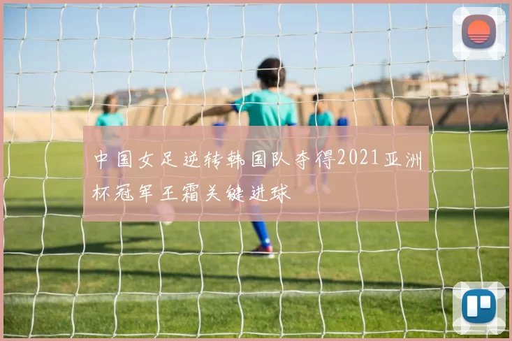 中国女足逆转韩国队夺得2021亚洲杯冠军王霜关键进球