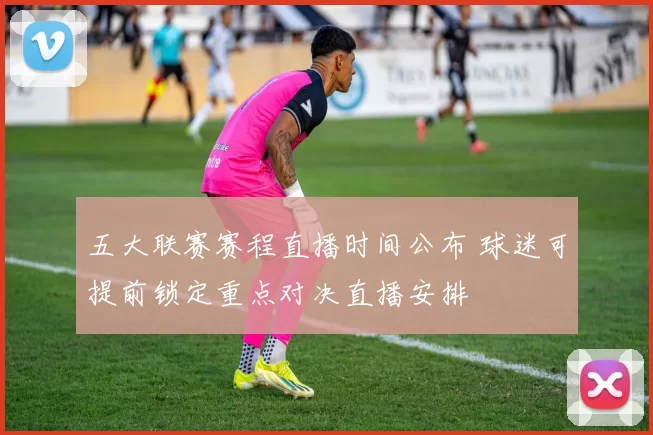 五大联赛赛程直播时间公布 球迷可提前锁定重点对决直播安排