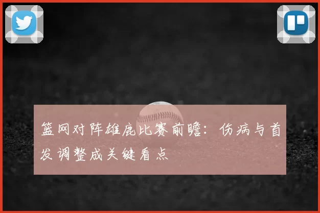 篮网对阵雄鹿比赛前瞻：伤病与首发调整成关键看点