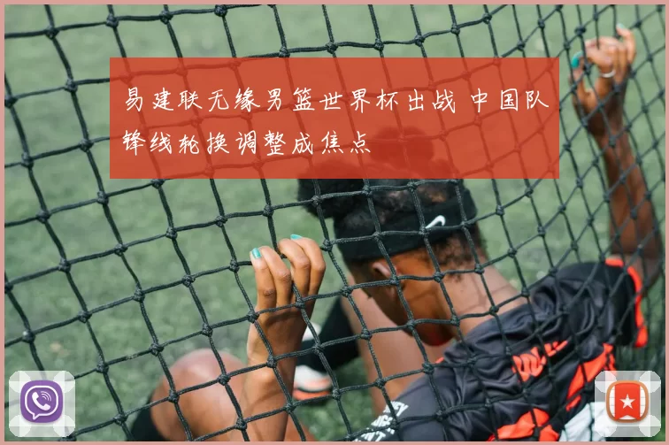 易建联无缘男篮世界杯出战 中国队锋线轮换调整成焦点