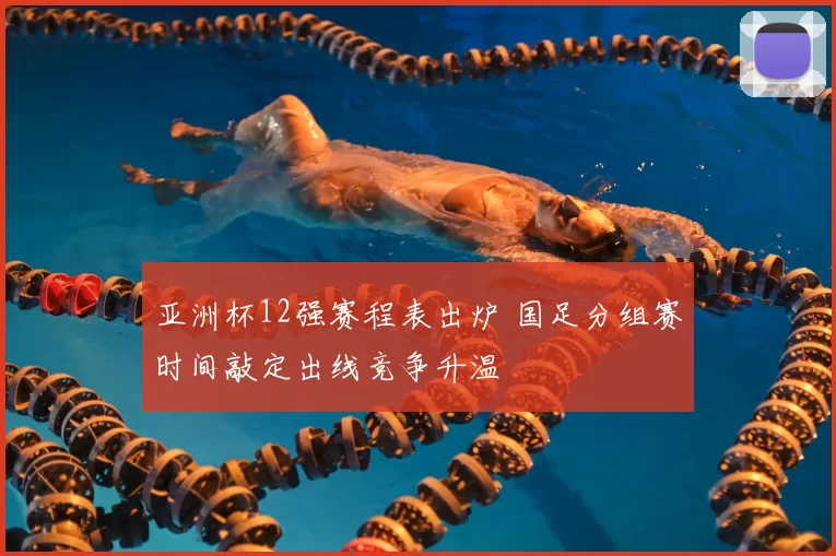 亚洲杯12强赛程表出炉 国足分组赛时间敲定出线竞争升温