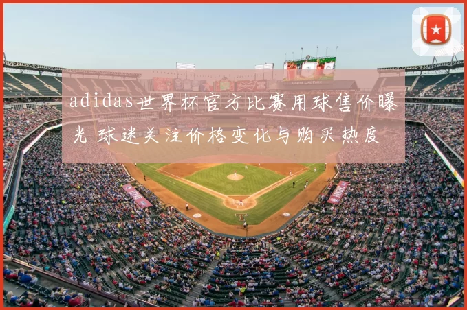 adidas世界杯官方比赛用球售价曝光 球迷关注价格变化与购买热度