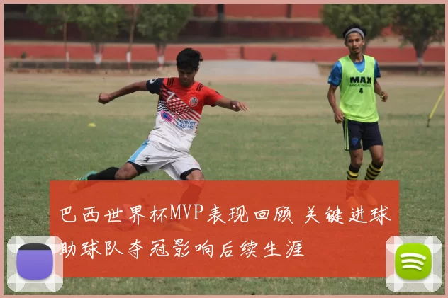 巴西世界杯MVP表现回顾 关键进球助球队夺冠影响后续生涯