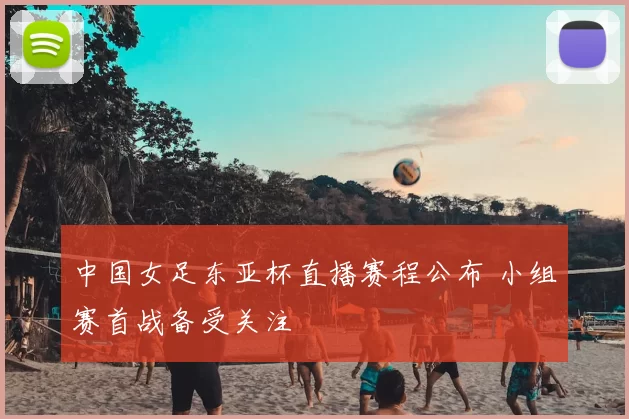 中国女足东亚杯直播赛程公布 小组赛首战备受关注
