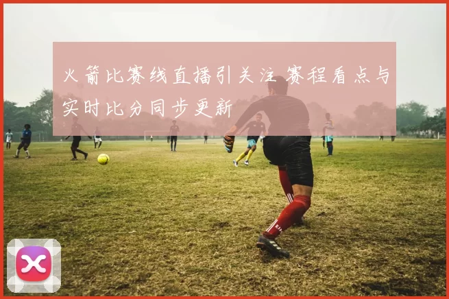 火箭比赛线直播引关注 赛程看点与实时比分同步更新