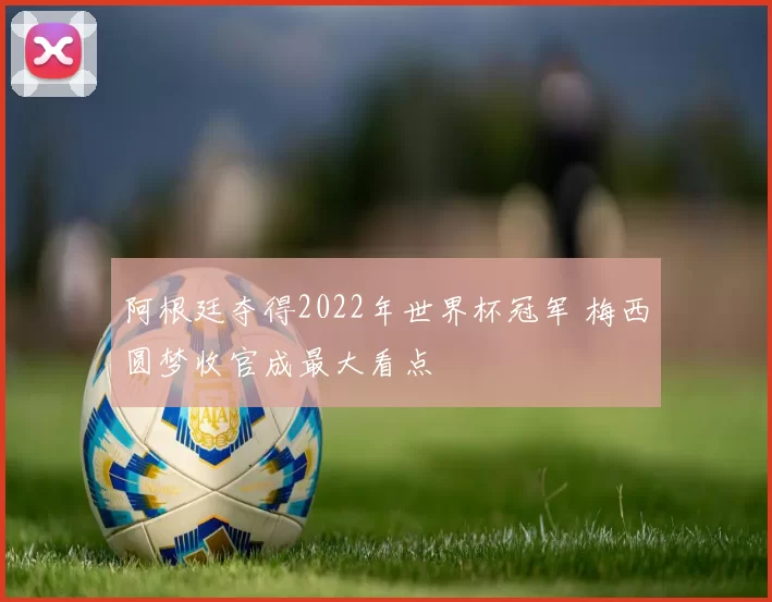 阿根廷夺得2022年世界杯冠军 梅西圆梦收官成最大看点