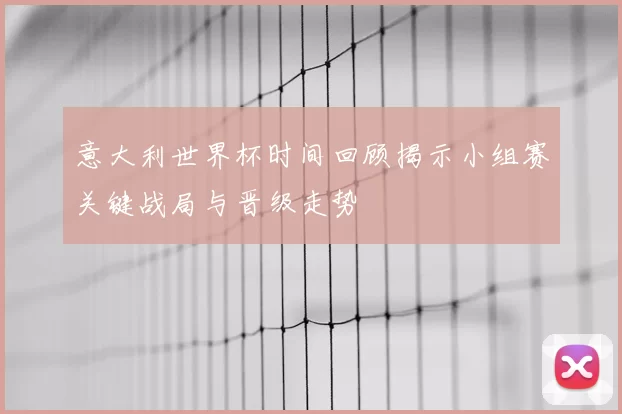 意大利世界杯时间回顾揭示小组赛关键战局与晋级走势