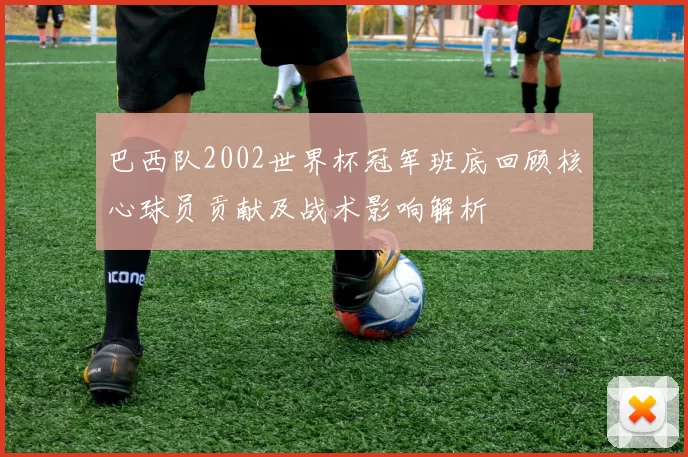 巴西队2002世界杯冠军班底回顾核心球员贡献及战术影响解析
