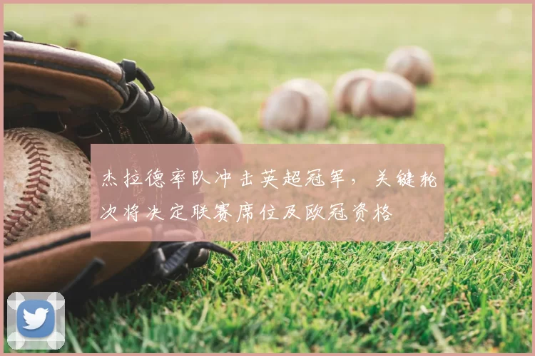 杰拉德率队冲击英超冠军，关键轮次将决定联赛席位及欧冠资格