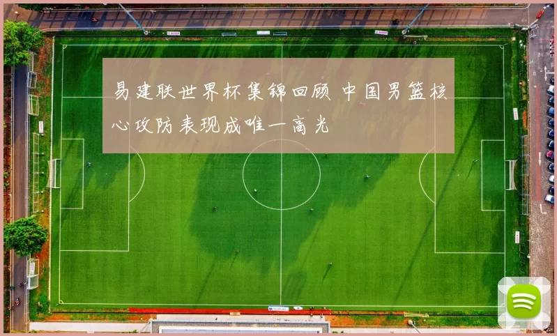 易建联世界杯集锦回顾 中国男篮核心攻防表现成唯一高光