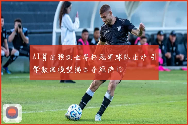 AI算法预测世界杯冠军球队出炉 引擎数据模型揭示夺冠热门