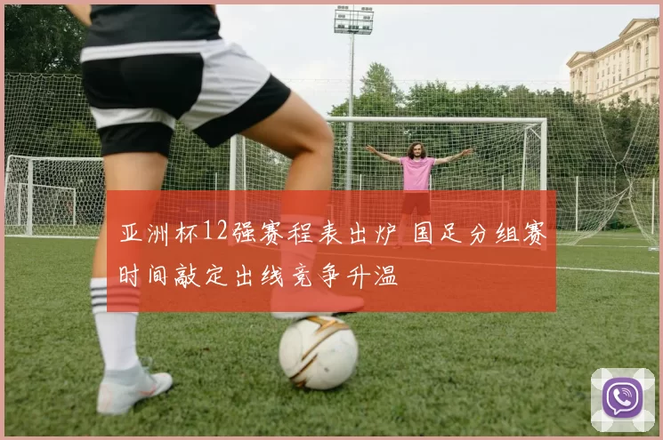 亚洲杯12强赛程表出炉 国足分组赛时间敲定出线竞争升温