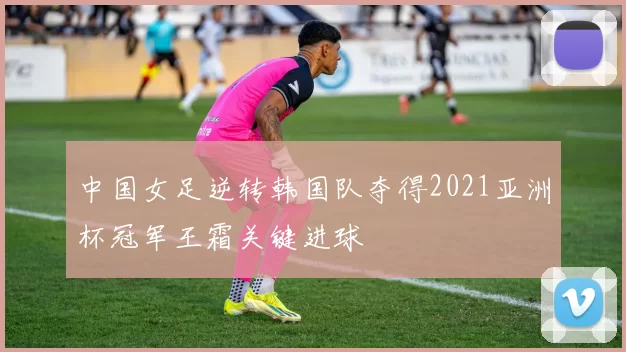中国女足逆转韩国队夺得2021亚洲杯冠军王霜关键进球