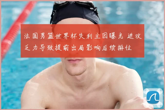 法国男篮世界杯失利主因曝光 进攻乏力导致提前出局影响后续排位