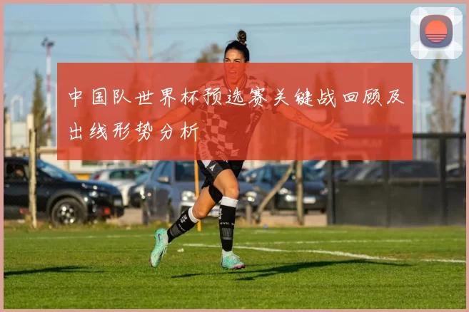 中国队世界杯预选赛关键战回顾及出线形势分析