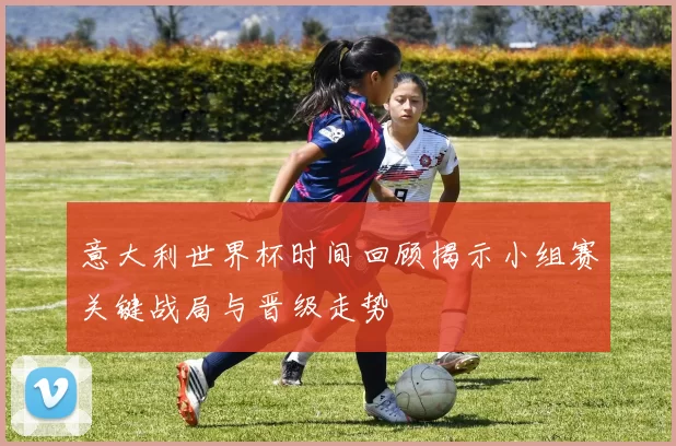 意大利世界杯时间回顾揭示小组赛关键战局与晋级走势