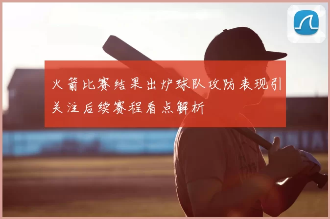 火箭比赛结果出炉球队攻防表现引关注后续赛程看点解析