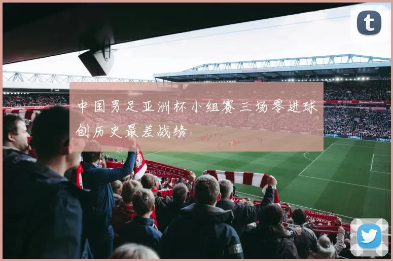 中国男足亚洲杯小组赛三场零进球创历史最差战绩