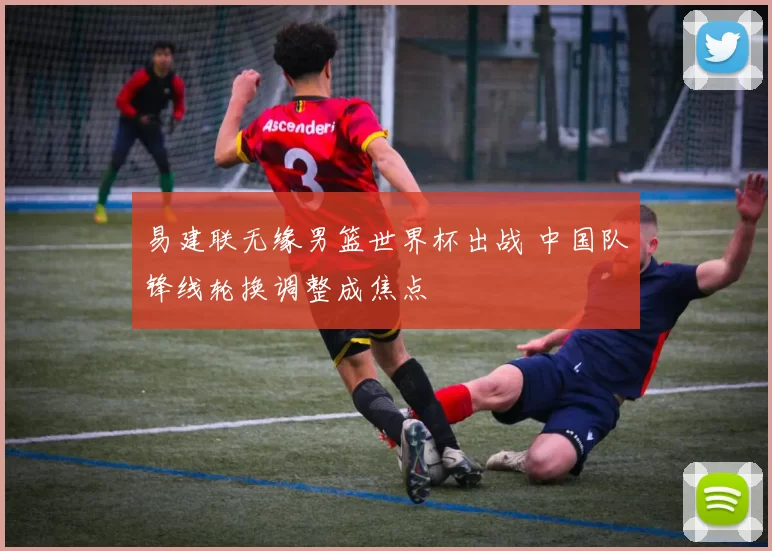 易建联无缘男篮世界杯出战 中国队锋线轮换调整成焦点