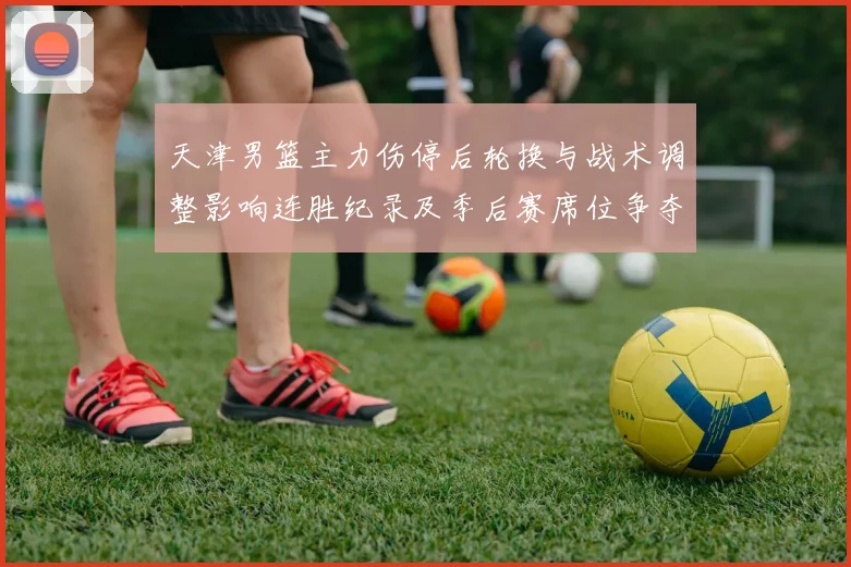 天津男篮主力伤停后轮换与战术调整影响连胜纪录及季后赛席位争夺态势