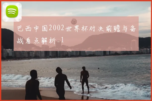 巴西中国2002世界杯对决前瞻与备战看点解析_1