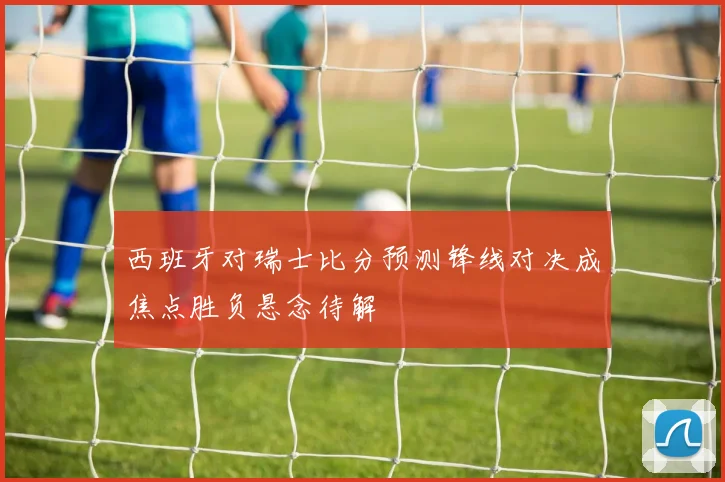 西班牙对瑞士比分预测锋线对决成焦点胜负悬念待解