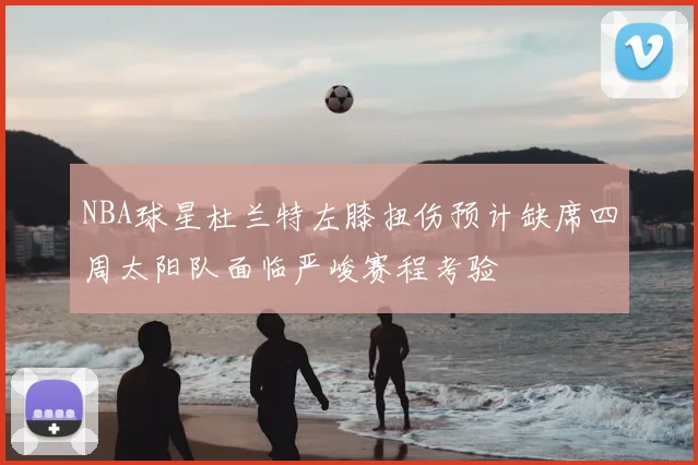 NBA球星杜兰特左膝扭伤预计缺席四周太阳队面临严峻赛程考验
