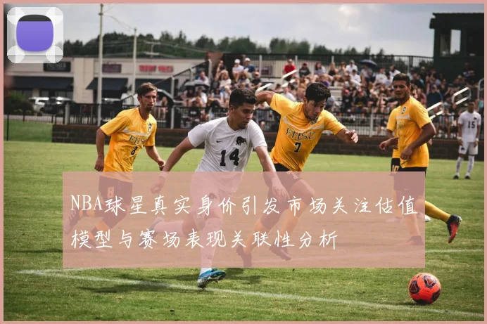 NBA球星真实身价引发市场关注估值模型与赛场表现关联性分析