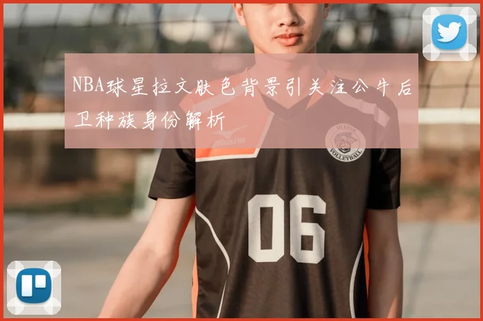 NBA球星拉文肤色背景引关注公牛后卫种族身份解析