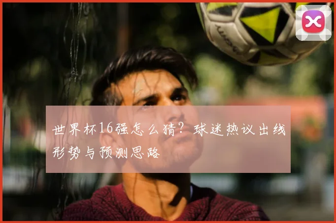 世界杯16强怎么猜?球迷热议出线形势与预测思路