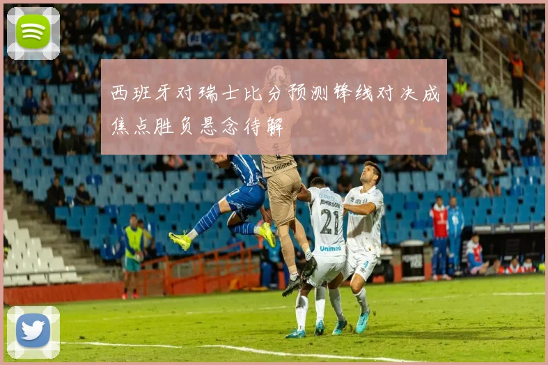 西班牙对瑞士比分预测锋线对决成焦点胜负悬念待解
