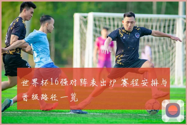 世界杯16强对阵表出炉 赛程安排与晋级路径一览