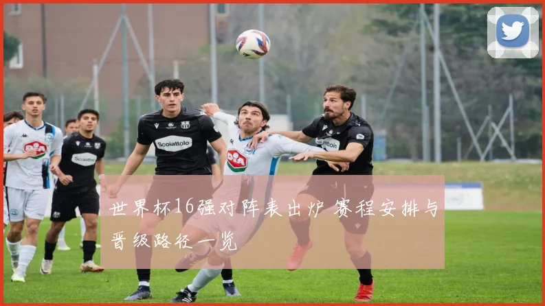 世界杯16强对阵表出炉 赛程安排与晋级路径一览